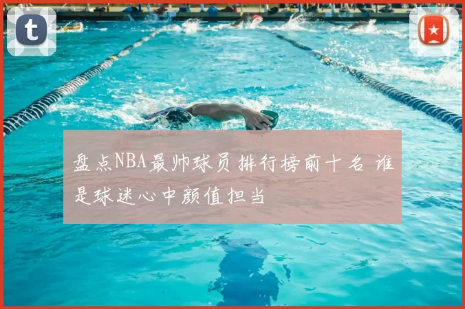 盘点NBA最帅球员排行榜前十名 谁是球迷心中颜值担当