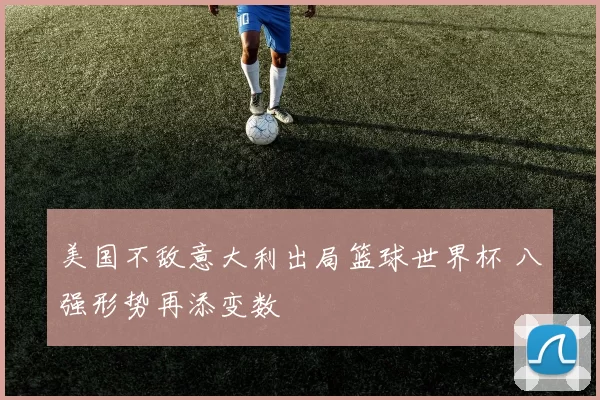 美国不敌意大利出局篮球世界杯 八强形势再添变数