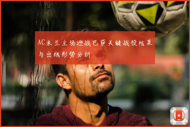 AC米兰主场迎战巴萨关键战役结果与出线形势分析