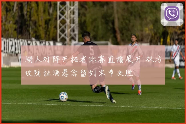 湖人对阵开拓者比赛直播展开 双方攻防拉满悬念留到末节决胜