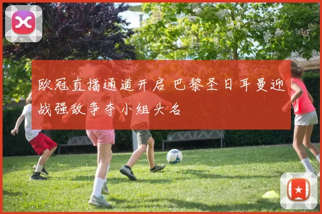 欧冠直播通道开启 巴黎圣日耳曼迎战强敌争夺小组头名