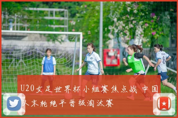 U20女足世界杯小组赛焦点战 中国队末轮绝平晋级淘汰赛