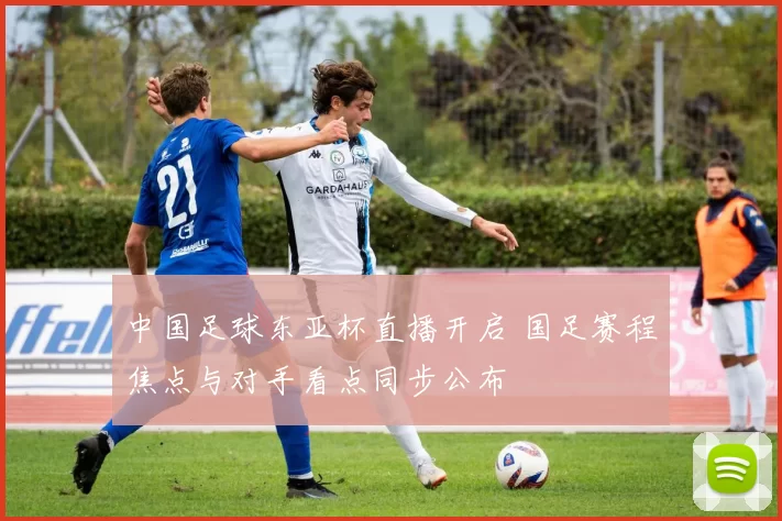 中国足球东亚杯直播开启 国足赛程焦点与对手看点同步公布