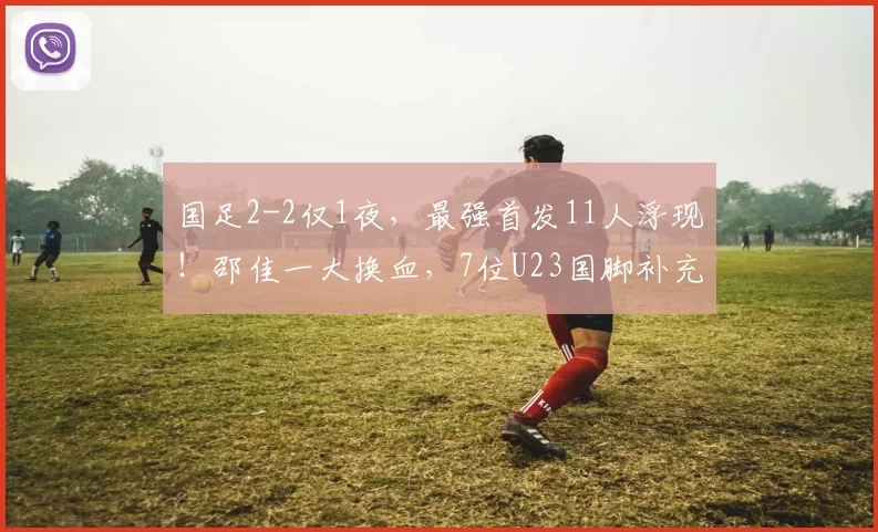 国足2-2仅1夜，最强首发11人浮现！邵佳一大换血，7位U23国脚补充