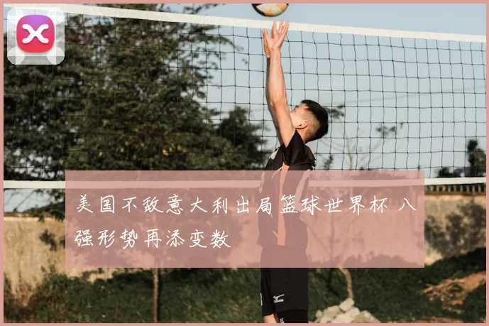 美国不敌意大利出局篮球世界杯 八强形势再添变数