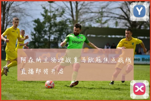 阿森纳主场迎战皇马欧冠焦点战线直播即将开启