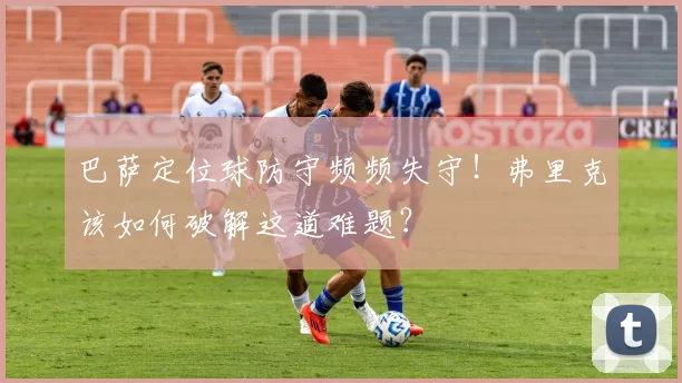 巴萨定位球防守频频失守！弗里克该如何破解这道难题？
