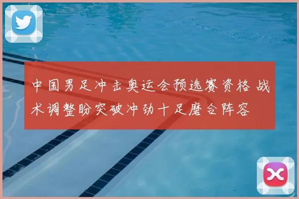 中国男足冲击奥运会预选赛资格 战术调整盼突破冲劲十足磨合阵容