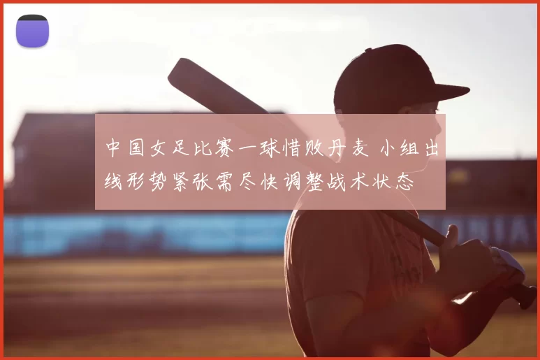 中国女足比赛一球惜败丹麦 小组出线形势紧张需尽快调整战术状态