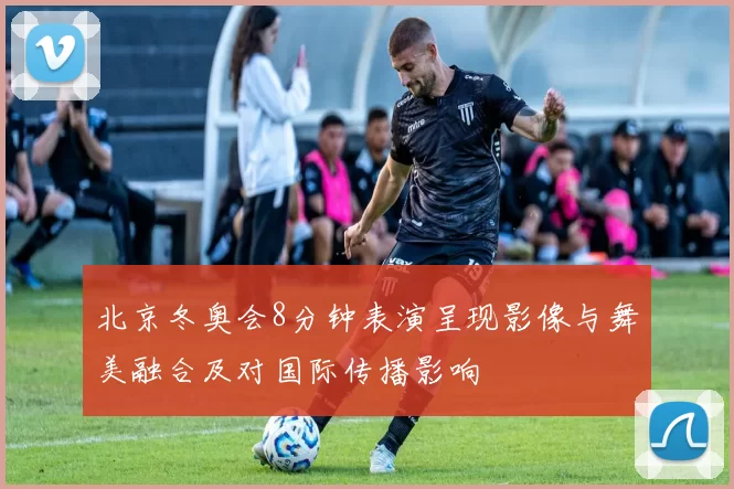 北京冬奥会8分钟表演呈现影像与舞美融合及对国际传播影响