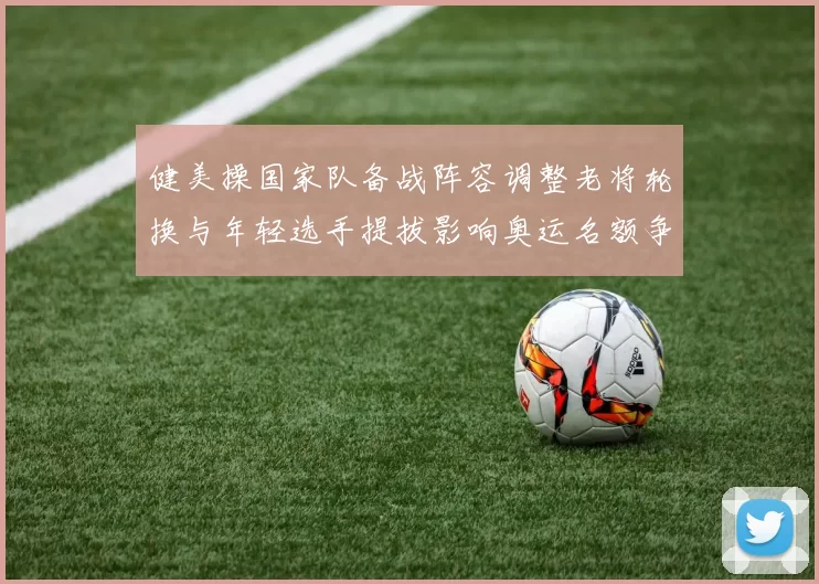 健美操国家队备战阵容调整老将轮换与年轻选手提拔影响奥运名额争夺