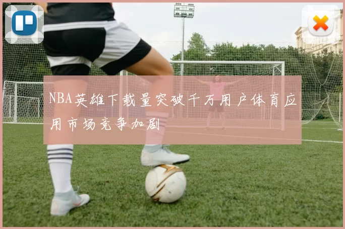 NBA英雄下载量突破千万用户体育应用市场竞争加剧