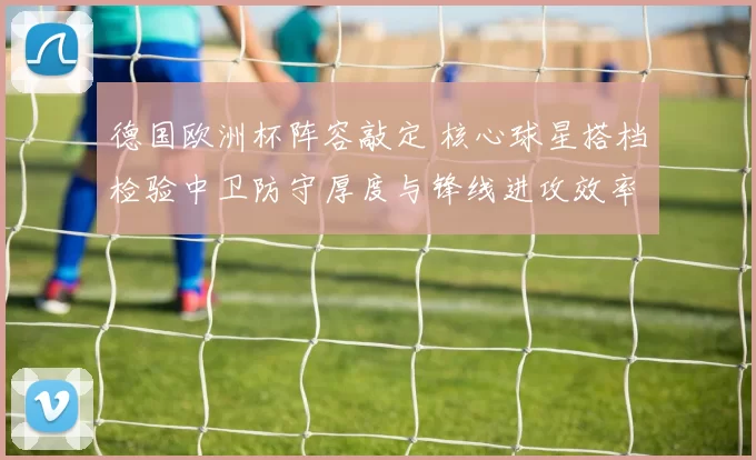 德国欧洲杯阵容敲定 核心球星搭档检验中卫防守厚度与锋线进攻效率