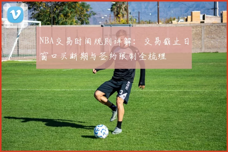 NBA交易时间规则详解：交易截止日窗口买断期与签约限制全梳理