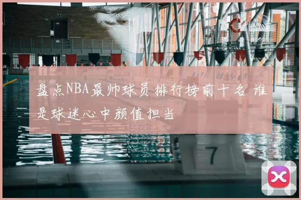 盘点NBA最帅球员排行榜前十名 谁是球迷心中颜值担当