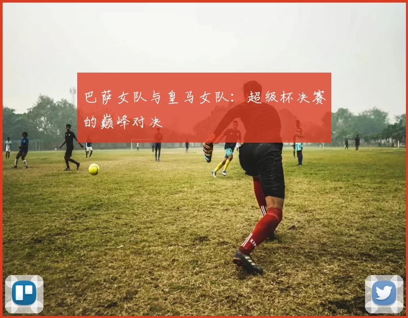 巴萨女队与皇马女队：超级杯决赛的巅峰对决