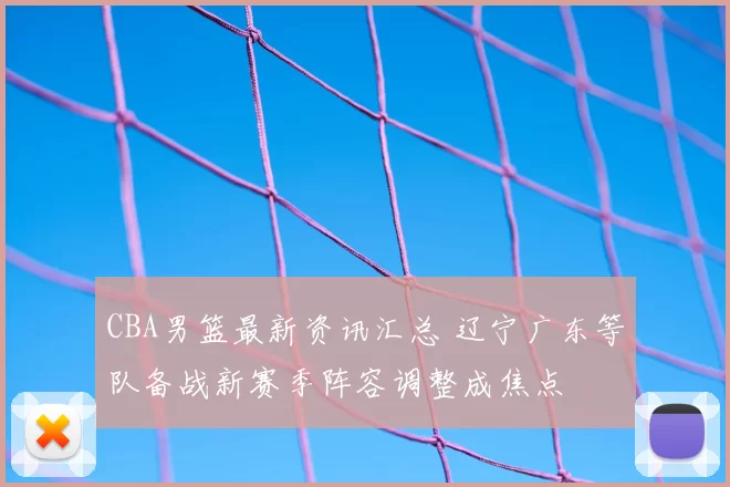 CBA男篮最新资讯汇总 辽宁广东等队备战新赛季阵容调整成焦点