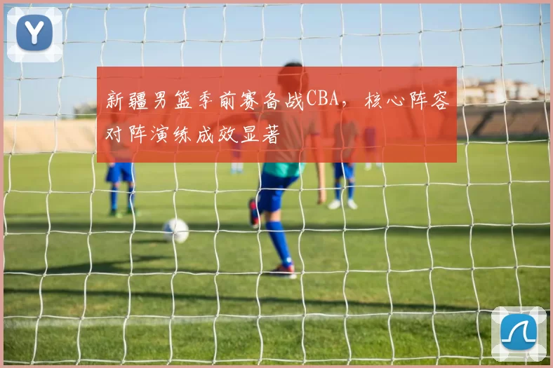 新疆男篮季前赛备战CBA，核心阵容对阵演练成效显著