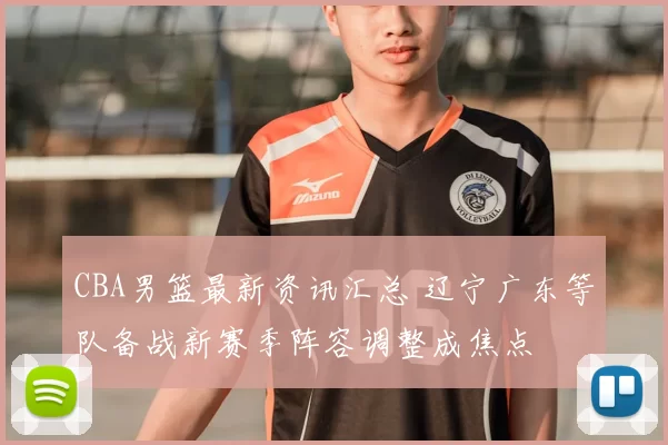 CBA男篮最新资讯汇总 辽宁广东等队备战新赛季阵容调整成焦点