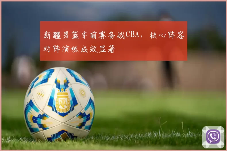 新疆男篮季前赛备战CBA，核心阵容对阵演练成效显著