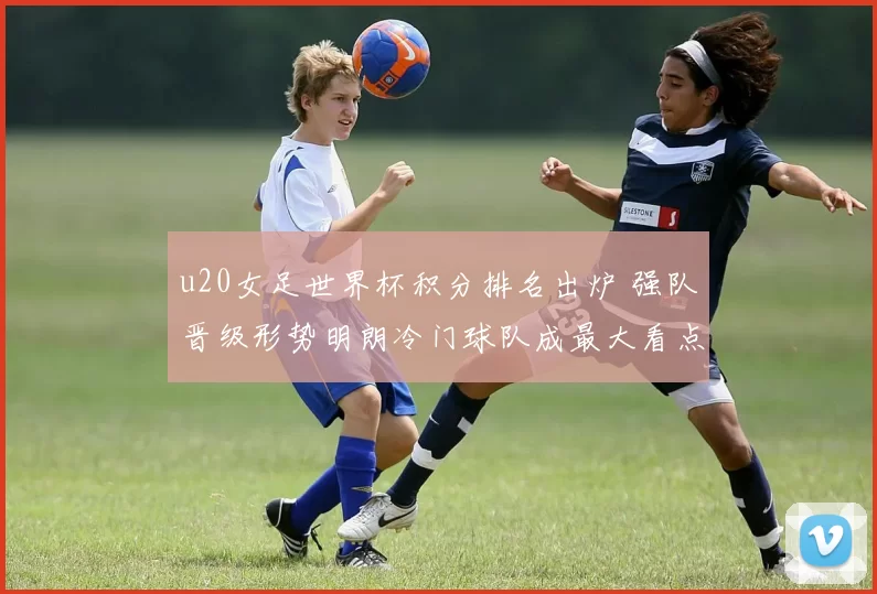 u20女足世界杯积分排名出炉 强队晋级形势明朗冷门球队成最大看点