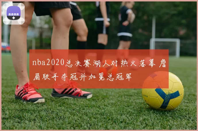 nba2020总决赛湖人对热火落幕 詹眉联手夺冠并加冕总冠军