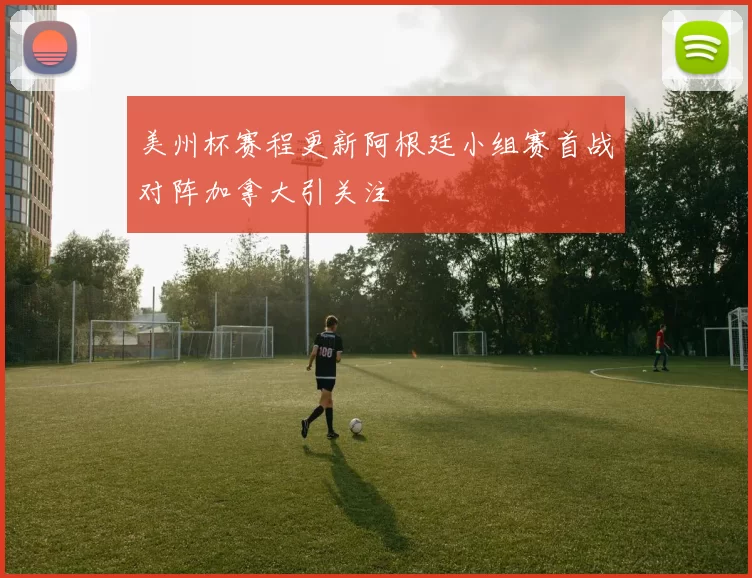 美州杯赛程更新阿根廷小组赛首战对阵加拿大引关注