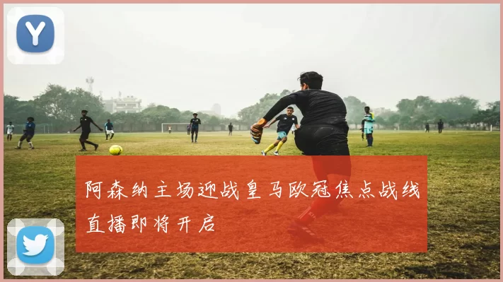 阿森纳主场迎战皇马欧冠焦点战线直播即将开启