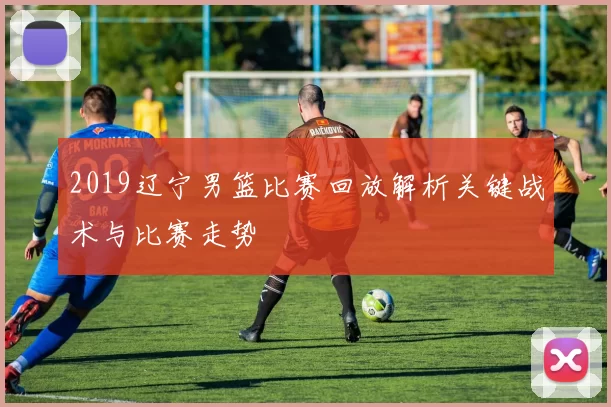 2019辽宁男篮比赛回放解析关键战术与比赛走势