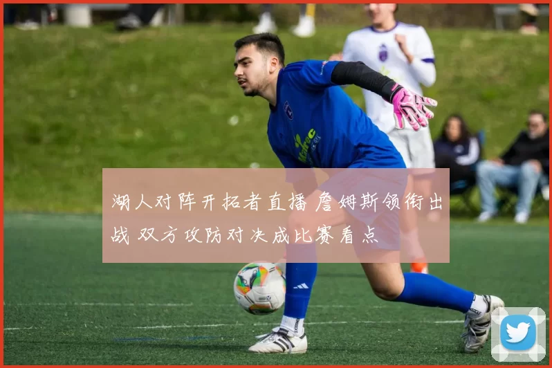 湖人对阵开拓者直播 詹姆斯领衔出战 双方攻防对决成比赛看点