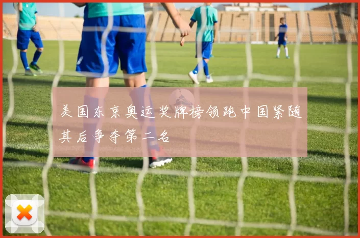 美国东京奥运奖牌榜领跑中国紧随其后争夺第二名