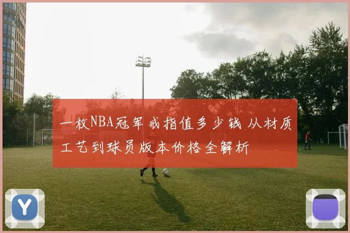 一枚NBA冠军戒指值多少钱 从材质工艺到球员版本价格全解析