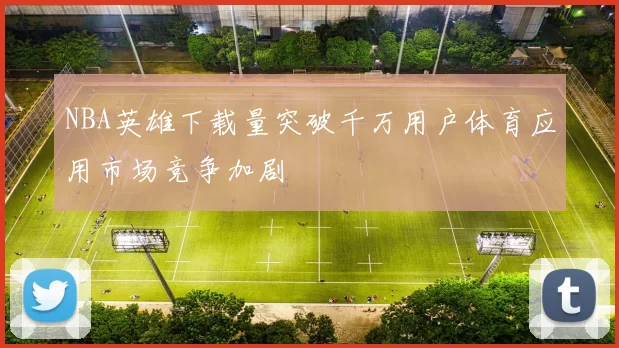NBA英雄下载量突破千万用户体育应用市场竞争加剧