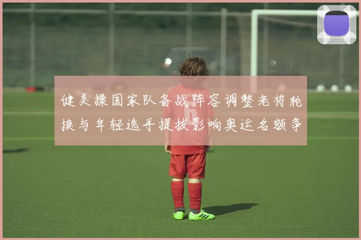 健美操国家队备战阵容调整老将轮换与年轻选手提拔影响奥运名额争夺