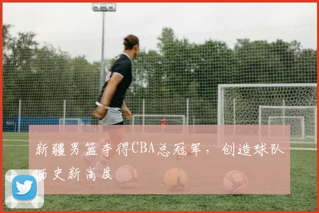 新疆男篮夺得CBA总冠军，创造球队历史新高度