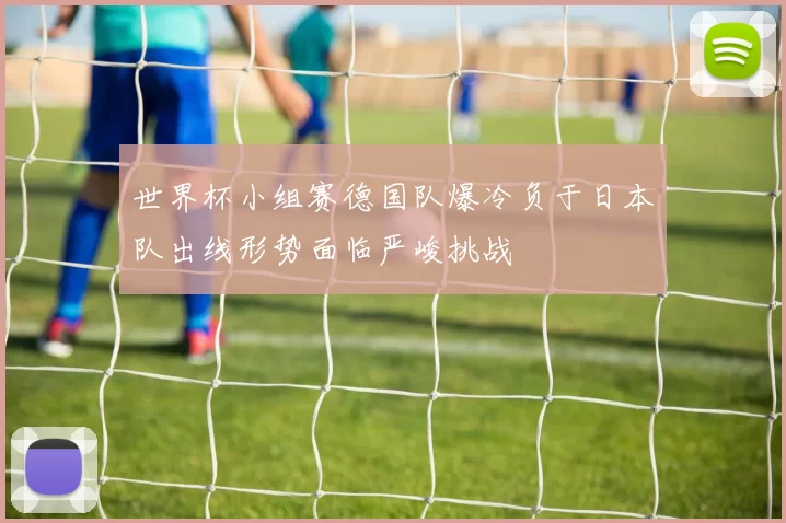 世界杯小组赛德国队爆冷负于日本队出线形势面临严峻挑战