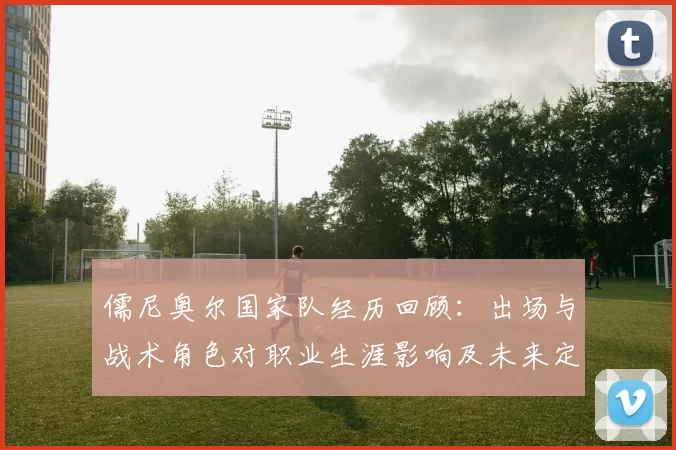 儒尼奥尔国家队经历回顾：出场与战术角色对职业生涯影响及未来定位