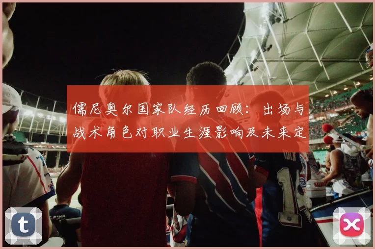 儒尼奥尔国家队经历回顾：出场与战术角色对职业生涯影响及未来定位