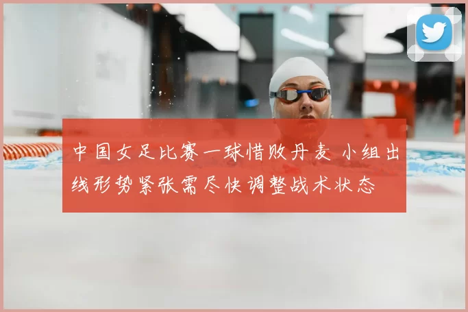 中国女足比赛一球惜败丹麦 小组出线形势紧张需尽快调整战术状态