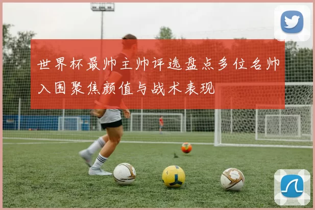 世界杯最帅主帅评选盘点多位名帅入围聚焦颜值与战术表现