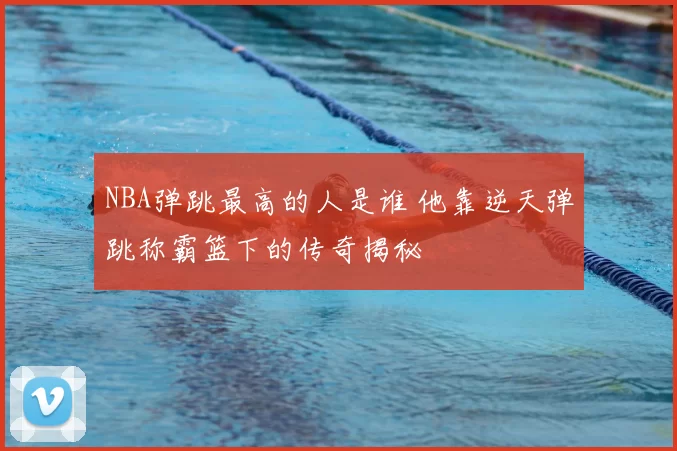 NBA弹跳最高的人是谁 他靠逆天弹跳称霸篮下的传奇揭秘
