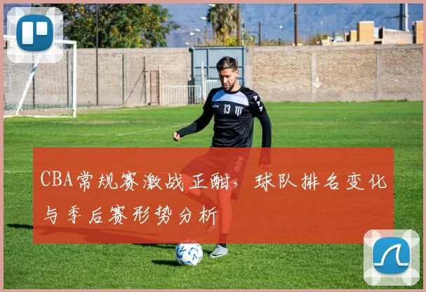 CBA常规赛激战正酣，球队排名变化与季后赛形势分析