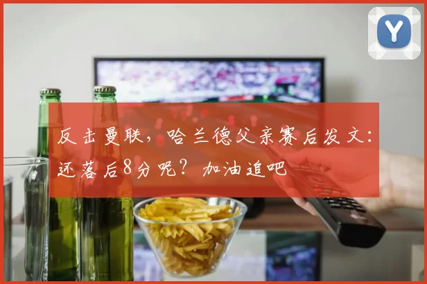 反击曼联，哈兰德父亲赛后发文：还落后8分呢？加油追吧