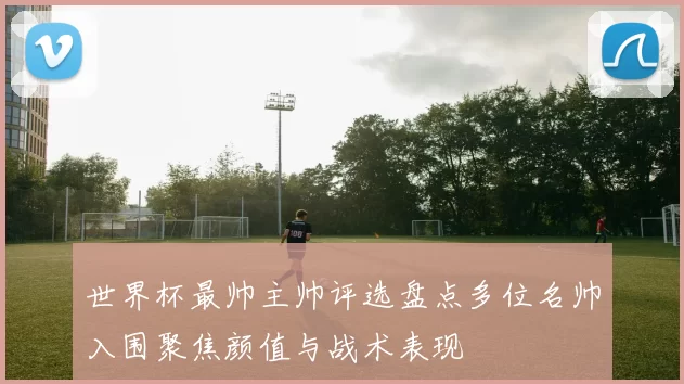 世界杯最帅主帅评选盘点多位名帅入围聚焦颜值与战术表现