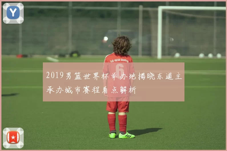 2019男篮世界杯举办地揭晓东道主承办城市赛程看点解析