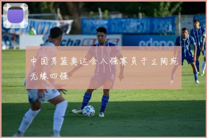 中国男篮奥运会八强赛负于立陶宛无缘四强