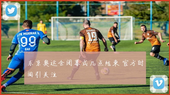 东京奥运会闭幕式几点结束 官方时间引关注
