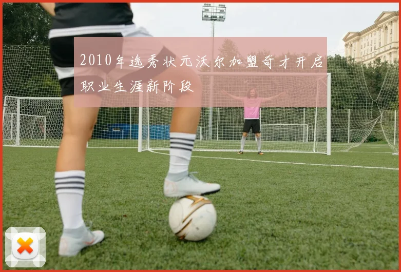 2010年选秀状元沃尔加盟奇才开启职业生涯新阶段