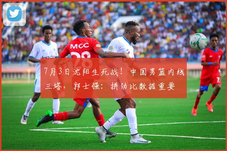 7月3日沈阳生死战！中国男篮内线三塔，郭士强：拼劲比数据重要