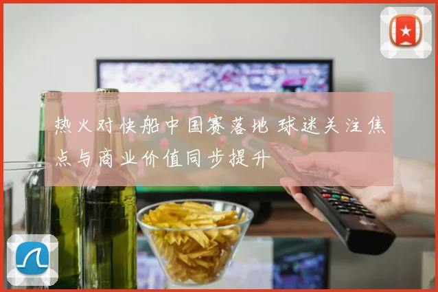 热火对快船中国赛落地 球迷关注焦点与商业价值同步提升